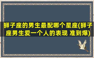 狮子座的男生最配哪个星座(狮子座男生爱一个人的表现 准到爆)